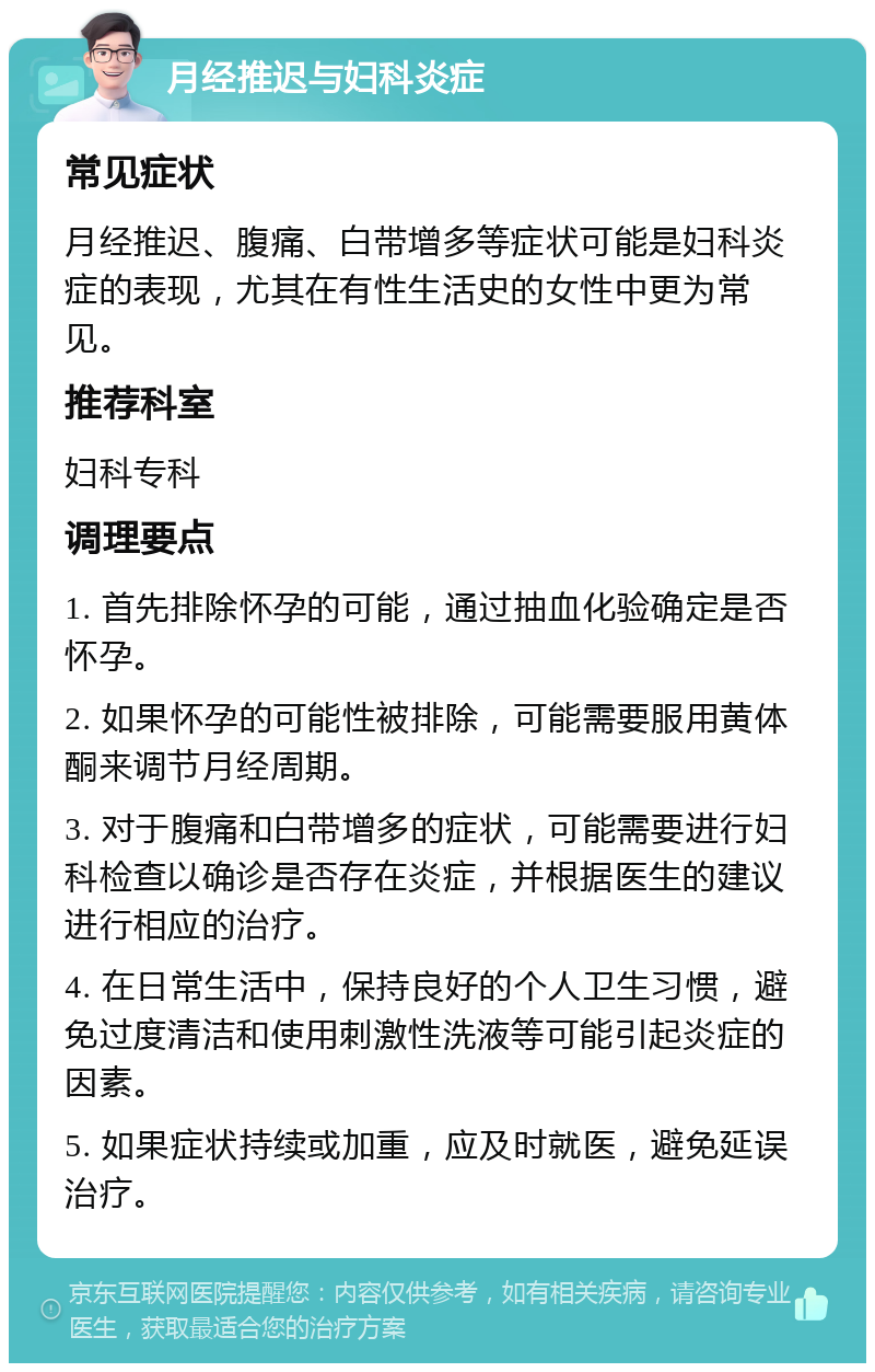 月经推迟与妇科炎症 常见症状 月经推迟、腹痛、白带增多等症状可能是妇科炎症的表现，尤其在有性生活史的女性中更为常见。 推荐科室 妇科专科 调理要点 1. 首先排除怀孕的可能，通过抽血化验确定是否怀孕。 2. 如果怀孕的可能性被排除，可能需要服用黄体酮来调节月经周期。 3. 对于腹痛和白带增多的症状，可能需要进行妇科检查以确诊是否存在炎症，并根据医生的建议进行相应的治疗。 4. 在日常生活中，保持良好的个人卫生习惯，避免过度清洁和使用刺激性洗液等可能引起炎症的因素。 5. 如果症状持续或加重，应及时就医，避免延误治疗。