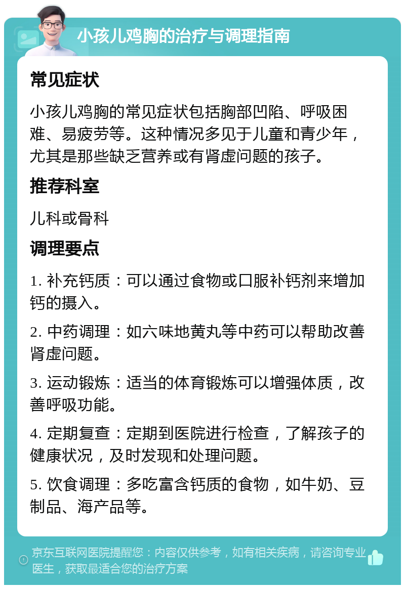 小孩儿鸡胸的治疗与调理指南 常见症状 小孩儿鸡胸的常见症状包括胸部凹陷、呼吸困难、易疲劳等。这种情况多见于儿童和青少年，尤其是那些缺乏营养或有肾虚问题的孩子。 推荐科室 儿科或骨科 调理要点 1. 补充钙质：可以通过食物或口服补钙剂来增加钙的摄入。 2. 中药调理：如六味地黄丸等中药可以帮助改善肾虚问题。 3. 运动锻炼：适当的体育锻炼可以增强体质，改善呼吸功能。 4. 定期复查：定期到医院进行检查，了解孩子的健康状况，及时发现和处理问题。 5. 饮食调理：多吃富含钙质的食物，如牛奶、豆制品、海产品等。