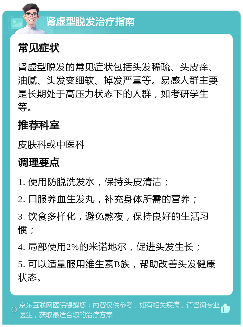 肾虚型脱发治疗指南 常见症状 肾虚型脱发的常见症状包括头发稀疏、头皮痒、油腻、头发变细软、掉发严重等。易感人群主要是长期处于高压力状态下的人群，如考研学生等。 推荐科室 皮肤科或中医科 调理要点 1. 使用防脱洗发水，保持头皮清洁； 2. 口服养血生发丸，补充身体所需的营养； 3. 饮食多样化，避免熬夜，保持良好的生活习惯； 4. 局部使用2%的米诺地尔，促进头发生长； 5. 可以适量服用维生素B族，帮助改善头发健康状态。