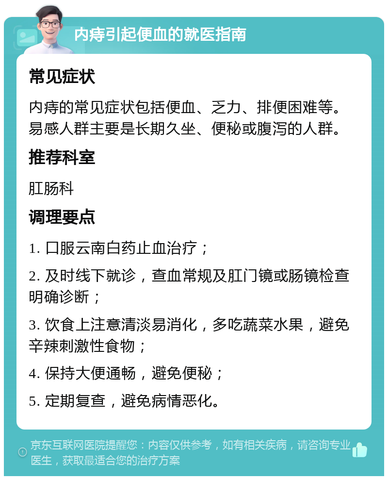 内痔引起便血的就医指南 常见症状 内痔的常见症状包括便血、乏力、排便困难等。易感人群主要是长期久坐、便秘或腹泻的人群。 推荐科室 肛肠科 调理要点 1. 口服云南白药止血治疗； 2. 及时线下就诊，查血常规及肛门镜或肠镜检查明确诊断； 3. 饮食上注意清淡易消化，多吃蔬菜水果，避免辛辣刺激性食物； 4. 保持大便通畅，避免便秘； 5. 定期复查，避免病情恶化。