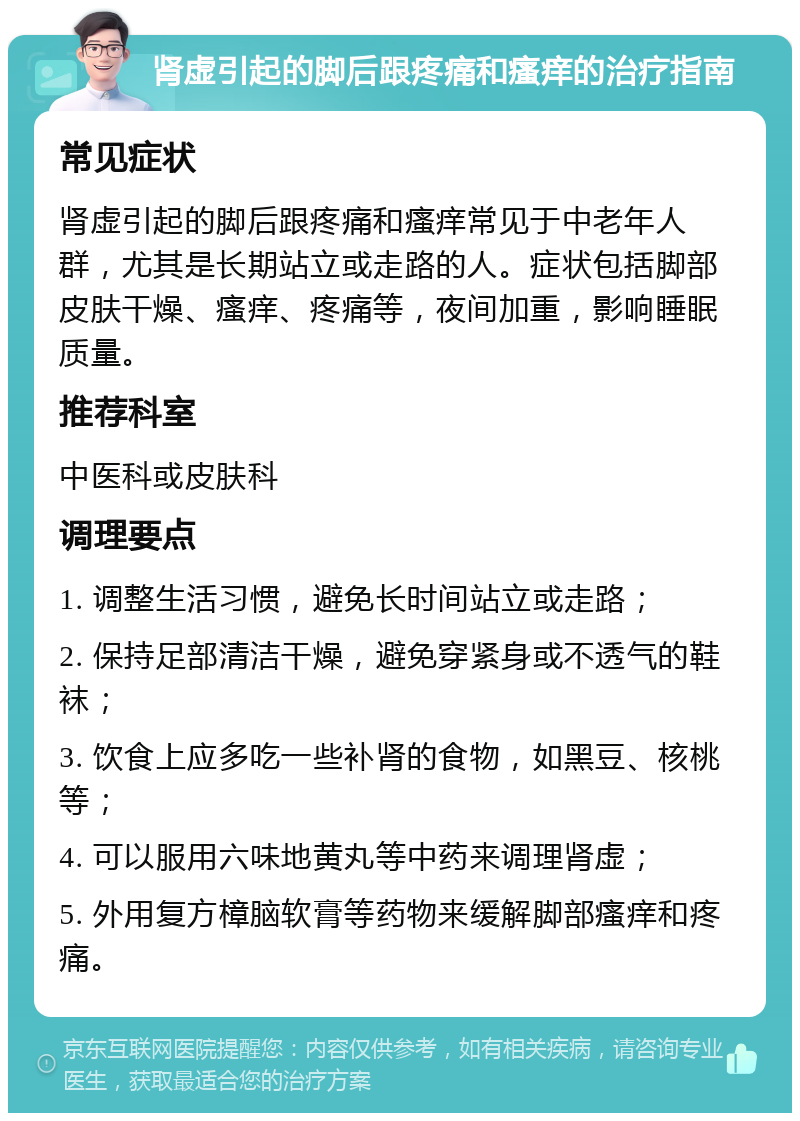 肾虚引起的脚后跟疼痛和瘙痒的治疗指南 常见症状 肾虚引起的脚后跟疼痛和瘙痒常见于中老年人群，尤其是长期站立或走路的人。症状包括脚部皮肤干燥、瘙痒、疼痛等，夜间加重，影响睡眠质量。 推荐科室 中医科或皮肤科 调理要点 1. 调整生活习惯，避免长时间站立或走路； 2. 保持足部清洁干燥，避免穿紧身或不透气的鞋袜； 3. 饮食上应多吃一些补肾的食物，如黑豆、核桃等； 4. 可以服用六味地黄丸等中药来调理肾虚； 5. 外用复方樟脑软膏等药物来缓解脚部瘙痒和疼痛。