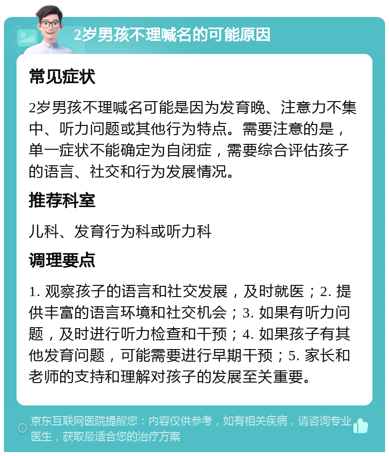 2岁男孩不理喊名的可能原因 常见症状 2岁男孩不理喊名可能是因为发育晚、注意力不集中、听力问题或其他行为特点。需要注意的是，单一症状不能确定为自闭症，需要综合评估孩子的语言、社交和行为发展情况。 推荐科室 儿科、发育行为科或听力科 调理要点 1. 观察孩子的语言和社交发展，及时就医；2. 提供丰富的语言环境和社交机会；3. 如果有听力问题，及时进行听力检查和干预；4. 如果孩子有其他发育问题，可能需要进行早期干预；5. 家长和老师的支持和理解对孩子的发展至关重要。