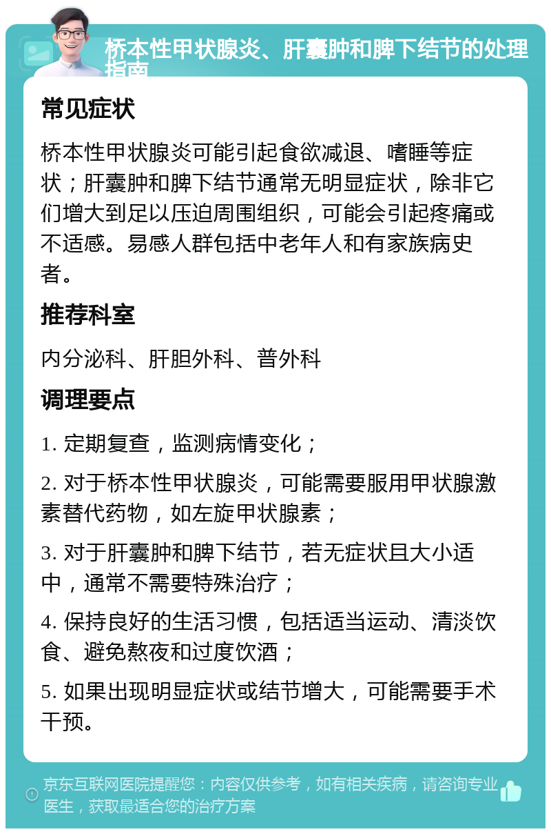 桥本性甲状腺炎、肝囊肿和脾下结节的处理指南 常见症状 桥本性甲状腺炎可能引起食欲减退、嗜睡等症状；肝囊肿和脾下结节通常无明显症状，除非它们增大到足以压迫周围组织，可能会引起疼痛或不适感。易感人群包括中老年人和有家族病史者。 推荐科室 内分泌科、肝胆外科、普外科 调理要点 1. 定期复查，监测病情变化； 2. 对于桥本性甲状腺炎，可能需要服用甲状腺激素替代药物，如左旋甲状腺素； 3. 对于肝囊肿和脾下结节，若无症状且大小适中，通常不需要特殊治疗； 4. 保持良好的生活习惯，包括适当运动、清淡饮食、避免熬夜和过度饮酒； 5. 如果出现明显症状或结节增大，可能需要手术干预。