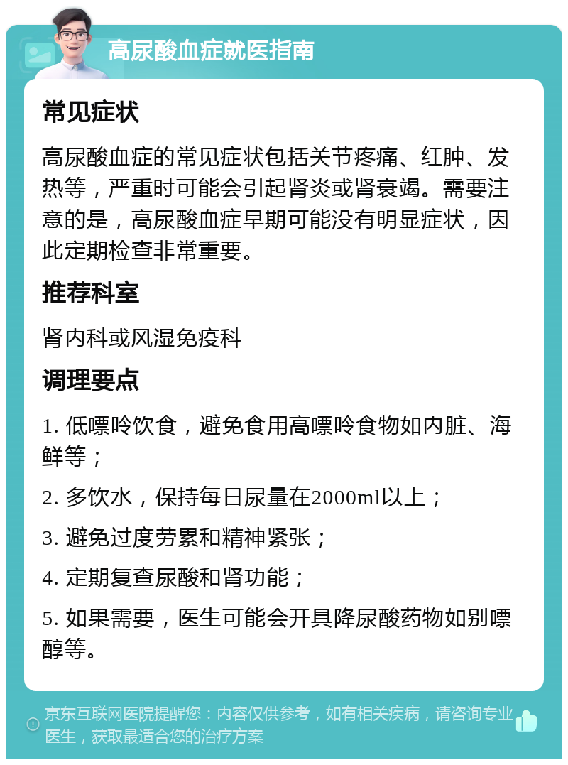 高尿酸血症就医指南 常见症状 高尿酸血症的常见症状包括关节疼痛、红肿、发热等，严重时可能会引起肾炎或肾衰竭。需要注意的是，高尿酸血症早期可能没有明显症状，因此定期检查非常重要。 推荐科室 肾内科或风湿免疫科 调理要点 1. 低嘌呤饮食，避免食用高嘌呤食物如内脏、海鲜等； 2. 多饮水，保持每日尿量在2000ml以上； 3. 避免过度劳累和精神紧张； 4. 定期复查尿酸和肾功能； 5. 如果需要，医生可能会开具降尿酸药物如别嘌醇等。