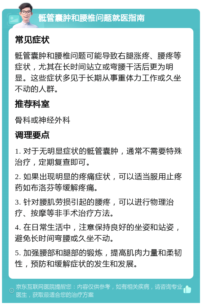 骶管囊肿和腰椎问题就医指南 常见症状 骶管囊肿和腰椎问题可能导致右腿涨疼、腰疼等症状，尤其在长时间站立或弯腰干活后更为明显。这些症状多见于长期从事重体力工作或久坐不动的人群。 推荐科室 骨科或神经外科 调理要点 1. 对于无明显症状的骶管囊肿，通常不需要特殊治疗，定期复查即可。 2. 如果出现明显的疼痛症状，可以适当服用止疼药如布洛芬等缓解疼痛。 3. 针对腰肌劳损引起的腰疼，可以进行物理治疗、按摩等非手术治疗方法。 4. 在日常生活中，注意保持良好的坐姿和站姿，避免长时间弯腰或久坐不动。 5. 加强腰部和腿部的锻炼，提高肌肉力量和柔韧性，预防和缓解症状的发生和发展。