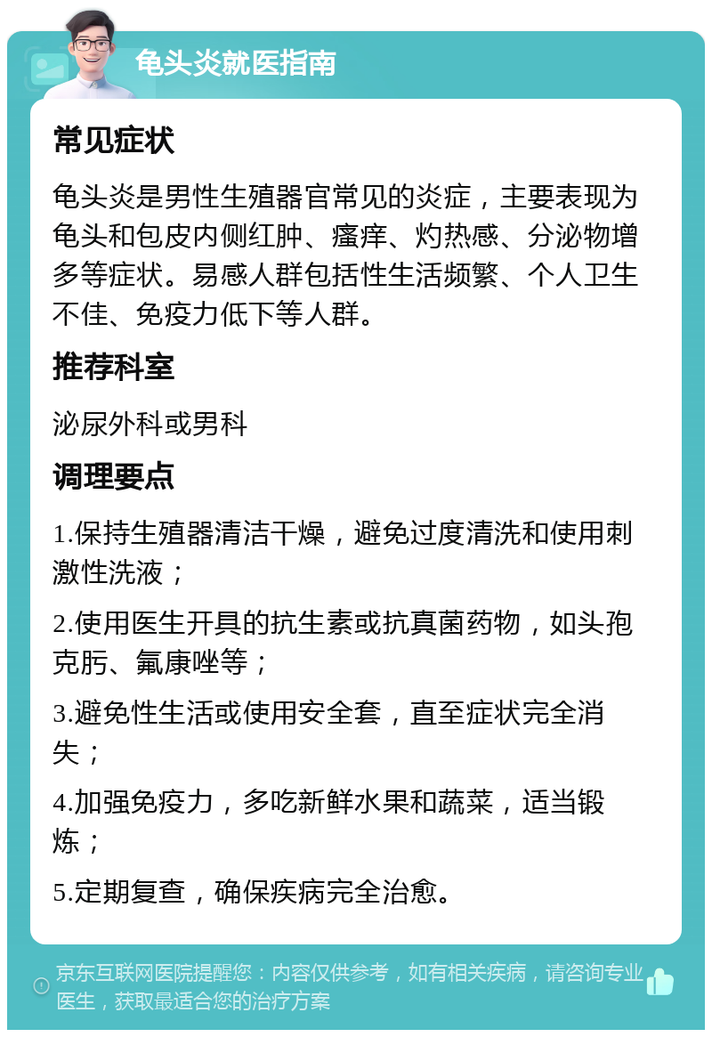 龟头炎就医指南 常见症状 龟头炎是男性生殖器官常见的炎症，主要表现为龟头和包皮内侧红肿、瘙痒、灼热感、分泌物增多等症状。易感人群包括性生活频繁、个人卫生不佳、免疫力低下等人群。 推荐科室 泌尿外科或男科 调理要点 1.保持生殖器清洁干燥，避免过度清洗和使用刺激性洗液； 2.使用医生开具的抗生素或抗真菌药物，如头孢克肟、氟康唑等； 3.避免性生活或使用安全套，直至症状完全消失； 4.加强免疫力，多吃新鲜水果和蔬菜，适当锻炼； 5.定期复查，确保疾病完全治愈。