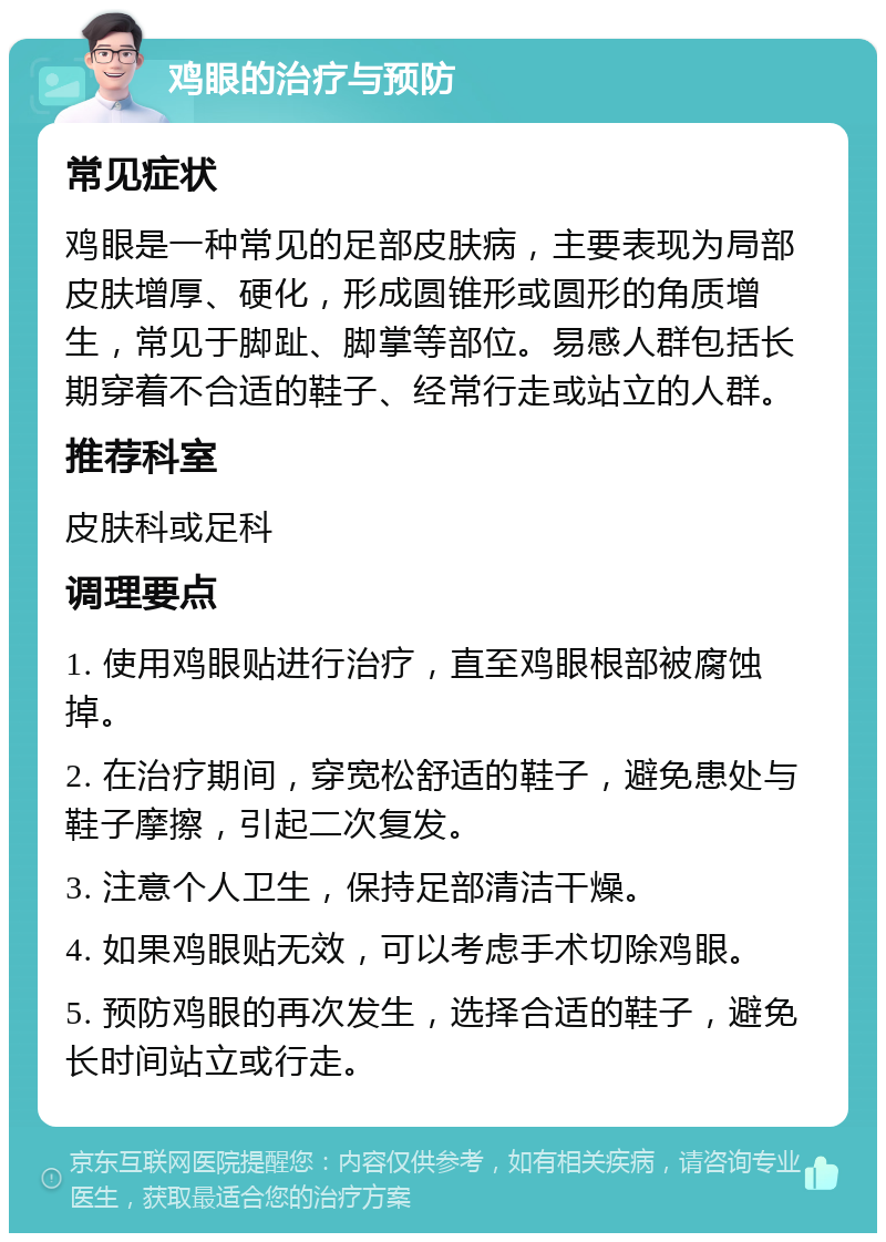 鸡眼的治疗与预防 常见症状 鸡眼是一种常见的足部皮肤病，主要表现为局部皮肤增厚、硬化，形成圆锥形或圆形的角质增生，常见于脚趾、脚掌等部位。易感人群包括长期穿着不合适的鞋子、经常行走或站立的人群。 推荐科室 皮肤科或足科 调理要点 1. 使用鸡眼贴进行治疗，直至鸡眼根部被腐蚀掉。 2. 在治疗期间，穿宽松舒适的鞋子，避免患处与鞋子摩擦，引起二次复发。 3. 注意个人卫生，保持足部清洁干燥。 4. 如果鸡眼贴无效，可以考虑手术切除鸡眼。 5. 预防鸡眼的再次发生，选择合适的鞋子，避免长时间站立或行走。