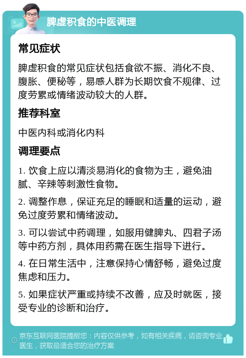 脾虚积食的中医调理 常见症状 脾虚积食的常见症状包括食欲不振、消化不良、腹胀、便秘等，易感人群为长期饮食不规律、过度劳累或情绪波动较大的人群。 推荐科室 中医内科或消化内科 调理要点 1. 饮食上应以清淡易消化的食物为主，避免油腻、辛辣等刺激性食物。 2. 调整作息，保证充足的睡眠和适量的运动，避免过度劳累和情绪波动。 3. 可以尝试中药调理，如服用健脾丸、四君子汤等中药方剂，具体用药需在医生指导下进行。 4. 在日常生活中，注意保持心情舒畅，避免过度焦虑和压力。 5. 如果症状严重或持续不改善，应及时就医，接受专业的诊断和治疗。