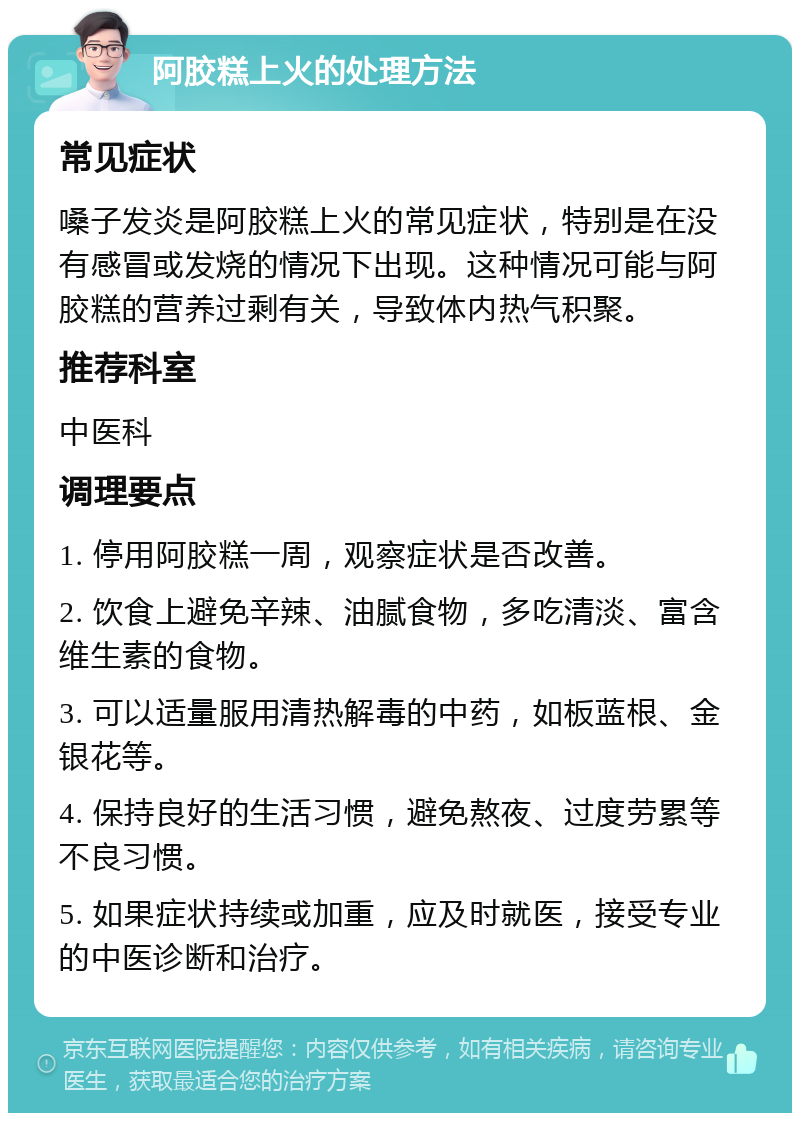 阿胶糕上火的处理方法 常见症状 嗓子发炎是阿胶糕上火的常见症状，特别是在没有感冒或发烧的情况下出现。这种情况可能与阿胶糕的营养过剩有关，导致体内热气积聚。 推荐科室 中医科 调理要点 1. 停用阿胶糕一周，观察症状是否改善。 2. 饮食上避免辛辣、油腻食物，多吃清淡、富含维生素的食物。 3. 可以适量服用清热解毒的中药，如板蓝根、金银花等。 4. 保持良好的生活习惯，避免熬夜、过度劳累等不良习惯。 5. 如果症状持续或加重，应及时就医，接受专业的中医诊断和治疗。