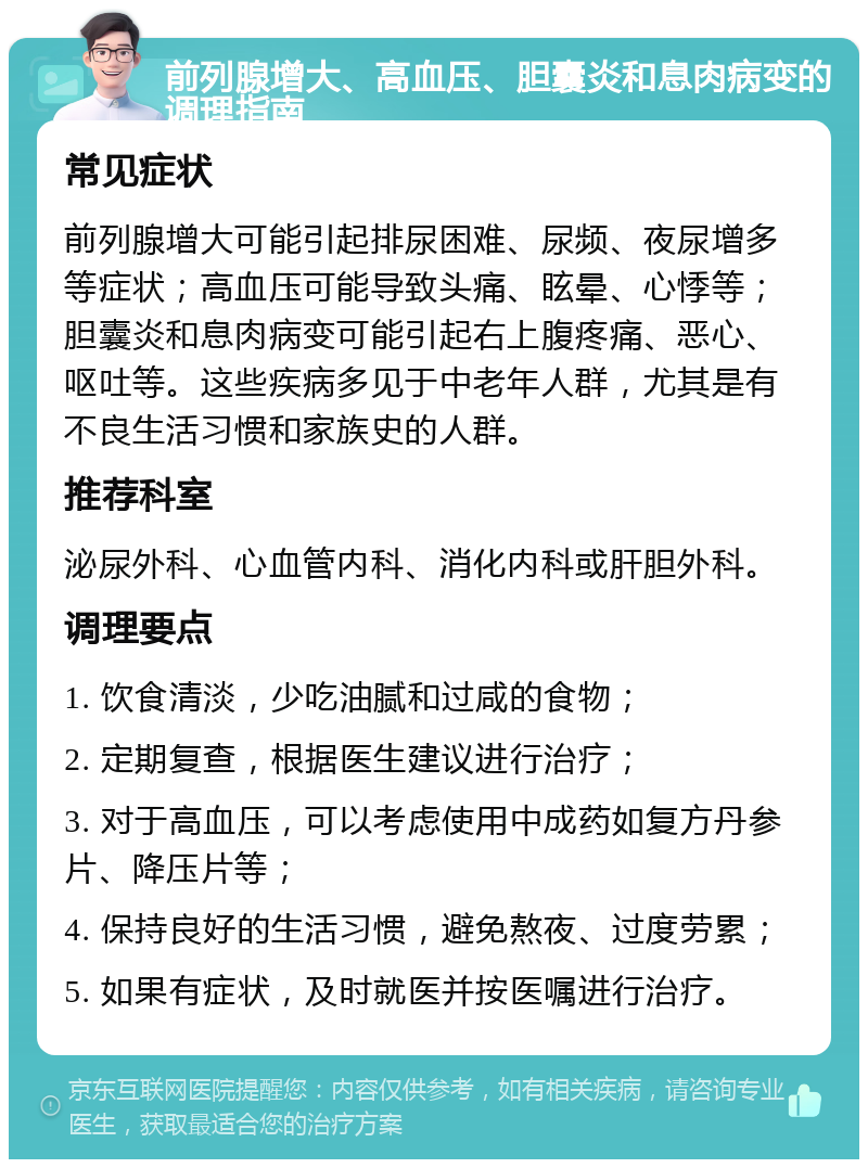 前列腺增大、高血压、胆囊炎和息肉病变的调理指南 常见症状 前列腺增大可能引起排尿困难、尿频、夜尿增多等症状；高血压可能导致头痛、眩晕、心悸等；胆囊炎和息肉病变可能引起右上腹疼痛、恶心、呕吐等。这些疾病多见于中老年人群，尤其是有不良生活习惯和家族史的人群。 推荐科室 泌尿外科、心血管内科、消化内科或肝胆外科。 调理要点 1. 饮食清淡，少吃油腻和过咸的食物； 2. 定期复查，根据医生建议进行治疗； 3. 对于高血压，可以考虑使用中成药如复方丹参片、降压片等； 4. 保持良好的生活习惯，避免熬夜、过度劳累； 5. 如果有症状，及时就医并按医嘱进行治疗。