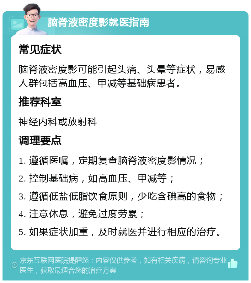 脑脊液密度影就医指南 常见症状 脑脊液密度影可能引起头痛、头晕等症状，易感人群包括高血压、甲减等基础病患者。 推荐科室 神经内科或放射科 调理要点 1. 遵循医嘱，定期复查脑脊液密度影情况； 2. 控制基础病，如高血压、甲减等； 3. 遵循低盐低脂饮食原则，少吃含碘高的食物； 4. 注意休息，避免过度劳累； 5. 如果症状加重，及时就医并进行相应的治疗。