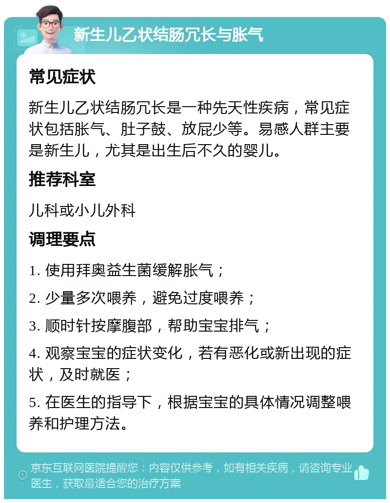 新生儿乙状结肠冗长与胀气 常见症状 新生儿乙状结肠冗长是一种先天性疾病，常见症状包括胀气、肚子鼓、放屁少等。易感人群主要是新生儿，尤其是出生后不久的婴儿。 推荐科室 儿科或小儿外科 调理要点 1. 使用拜奥益生菌缓解胀气； 2. 少量多次喂养，避免过度喂养； 3. 顺时针按摩腹部，帮助宝宝排气； 4. 观察宝宝的症状变化，若有恶化或新出现的症状，及时就医； 5. 在医生的指导下，根据宝宝的具体情况调整喂养和护理方法。