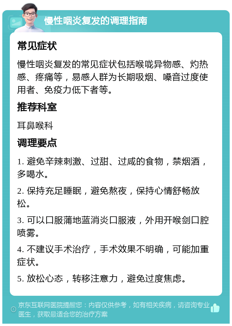 慢性咽炎复发的调理指南 常见症状 慢性咽炎复发的常见症状包括喉咙异物感、灼热感、疼痛等，易感人群为长期吸烟、嗓音过度使用者、免疫力低下者等。 推荐科室 耳鼻喉科 调理要点 1. 避免辛辣刺激、过甜、过咸的食物，禁烟酒，多喝水。 2. 保持充足睡眠，避免熬夜，保持心情舒畅放松。 3. 可以口服蒲地蓝消炎口服液，外用开喉剑口腔喷雾。 4. 不建议手术治疗，手术效果不明确，可能加重症状。 5. 放松心态，转移注意力，避免过度焦虑。