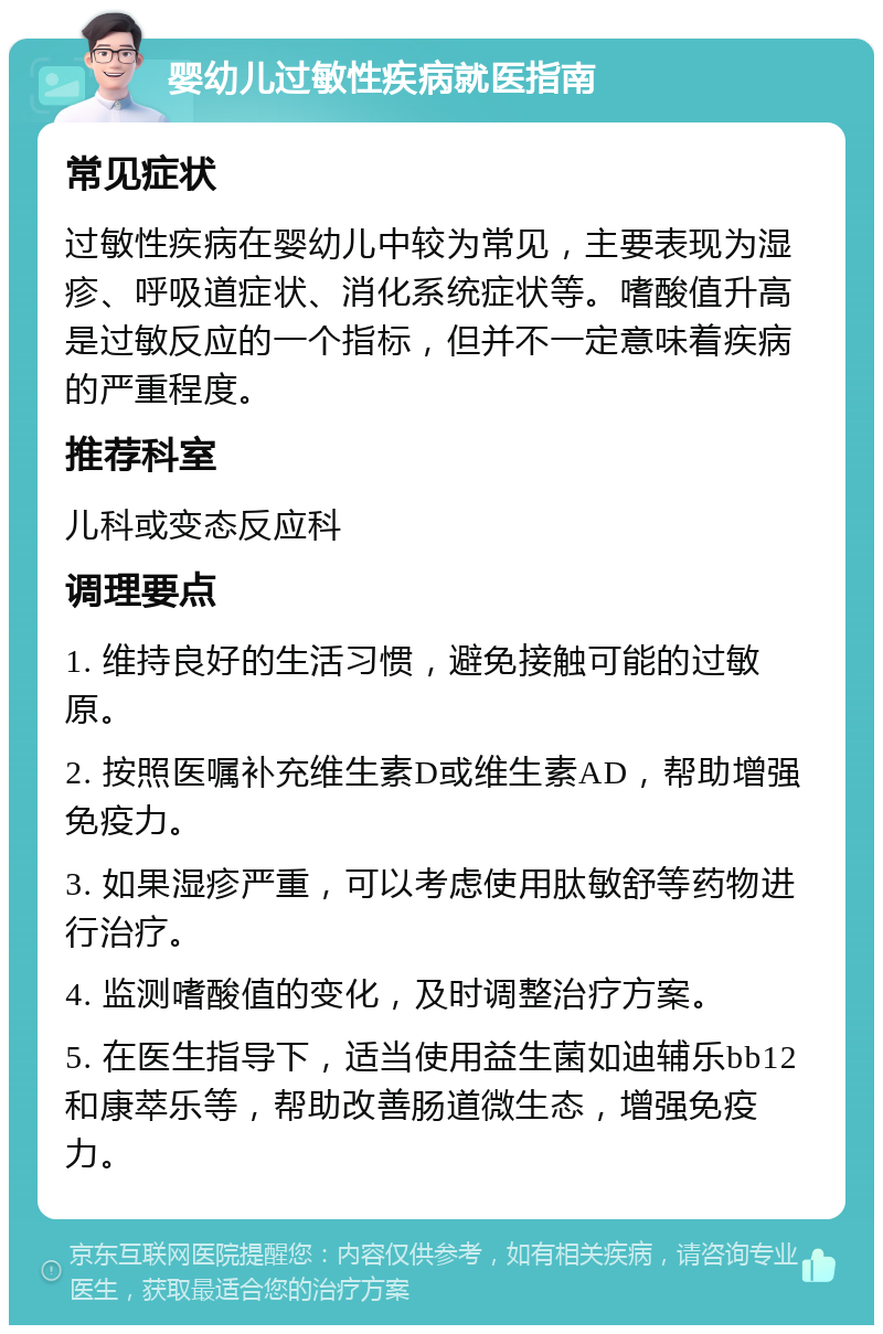 婴幼儿过敏性疾病就医指南 常见症状 过敏性疾病在婴幼儿中较为常见，主要表现为湿疹、呼吸道症状、消化系统症状等。嗜酸值升高是过敏反应的一个指标，但并不一定意味着疾病的严重程度。 推荐科室 儿科或变态反应科 调理要点 1. 维持良好的生活习惯，避免接触可能的过敏原。 2. 按照医嘱补充维生素D或维生素AD，帮助增强免疫力。 3. 如果湿疹严重，可以考虑使用肽敏舒等药物进行治疗。 4. 监测嗜酸值的变化，及时调整治疗方案。 5. 在医生指导下，适当使用益生菌如迪辅乐bb12和康萃乐等，帮助改善肠道微生态，增强免疫力。