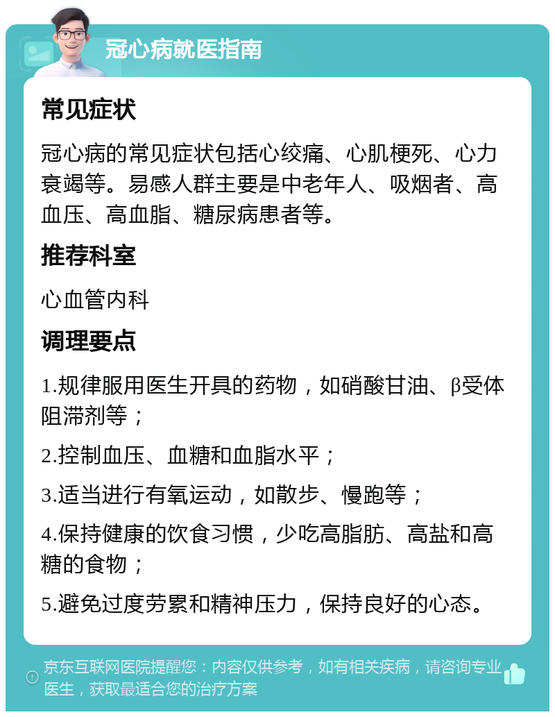 冠心病就医指南 常见症状 冠心病的常见症状包括心绞痛、心肌梗死、心力衰竭等。易感人群主要是中老年人、吸烟者、高血压、高血脂、糖尿病患者等。 推荐科室 心血管内科 调理要点 1.规律服用医生开具的药物，如硝酸甘油、β受体阻滞剂等； 2.控制血压、血糖和血脂水平； 3.适当进行有氧运动，如散步、慢跑等； 4.保持健康的饮食习惯，少吃高脂肪、高盐和高糖的食物； 5.避免过度劳累和精神压力，保持良好的心态。