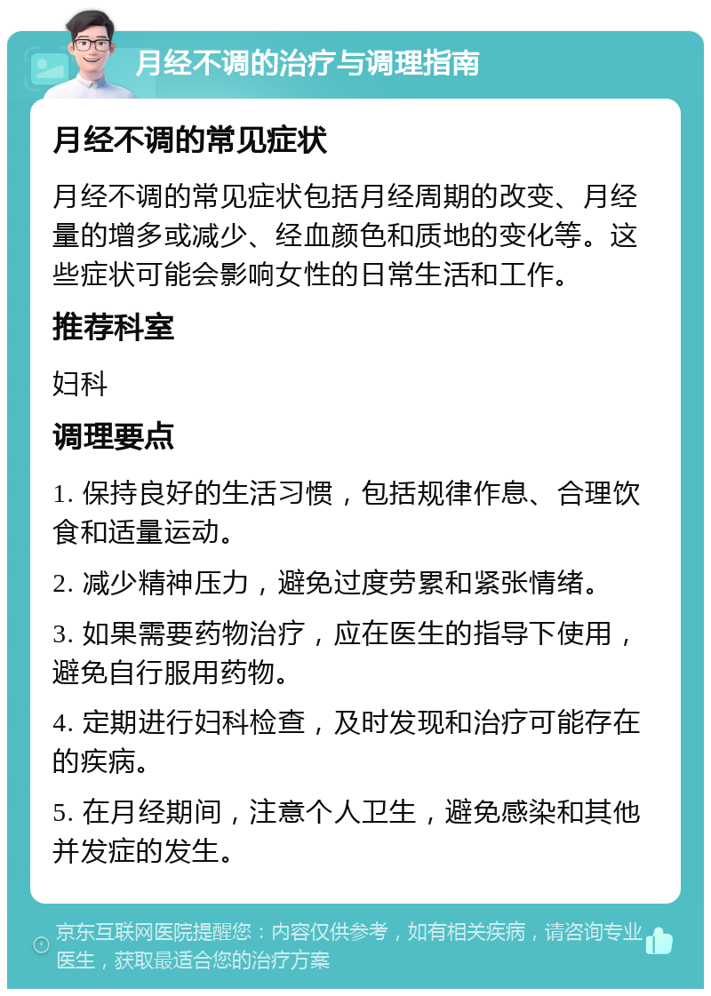 月经不调的治疗与调理指南 月经不调的常见症状 月经不调的常见症状包括月经周期的改变、月经量的增多或减少、经血颜色和质地的变化等。这些症状可能会影响女性的日常生活和工作。 推荐科室 妇科 调理要点 1. 保持良好的生活习惯，包括规律作息、合理饮食和适量运动。 2. 减少精神压力，避免过度劳累和紧张情绪。 3. 如果需要药物治疗，应在医生的指导下使用，避免自行服用药物。 4. 定期进行妇科检查，及时发现和治疗可能存在的疾病。 5. 在月经期间，注意个人卫生，避免感染和其他并发症的发生。