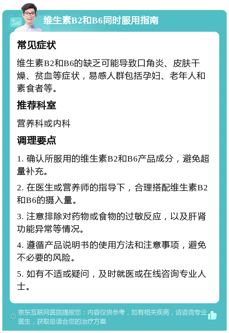 维生素B2和B6同时服用指南 常见症状 维生素B2和B6的缺乏可能导致口角炎、皮肤干燥、贫血等症状，易感人群包括孕妇、老年人和素食者等。 推荐科室 营养科或内科 调理要点 1. 确认所服用的维生素B2和B6产品成分，避免超量补充。 2. 在医生或营养师的指导下，合理搭配维生素B2和B6的摄入量。 3. 注意排除对药物或食物的过敏反应，以及肝肾功能异常等情况。 4. 遵循产品说明书的使用方法和注意事项，避免不必要的风险。 5. 如有不适或疑问，及时就医或在线咨询专业人士。