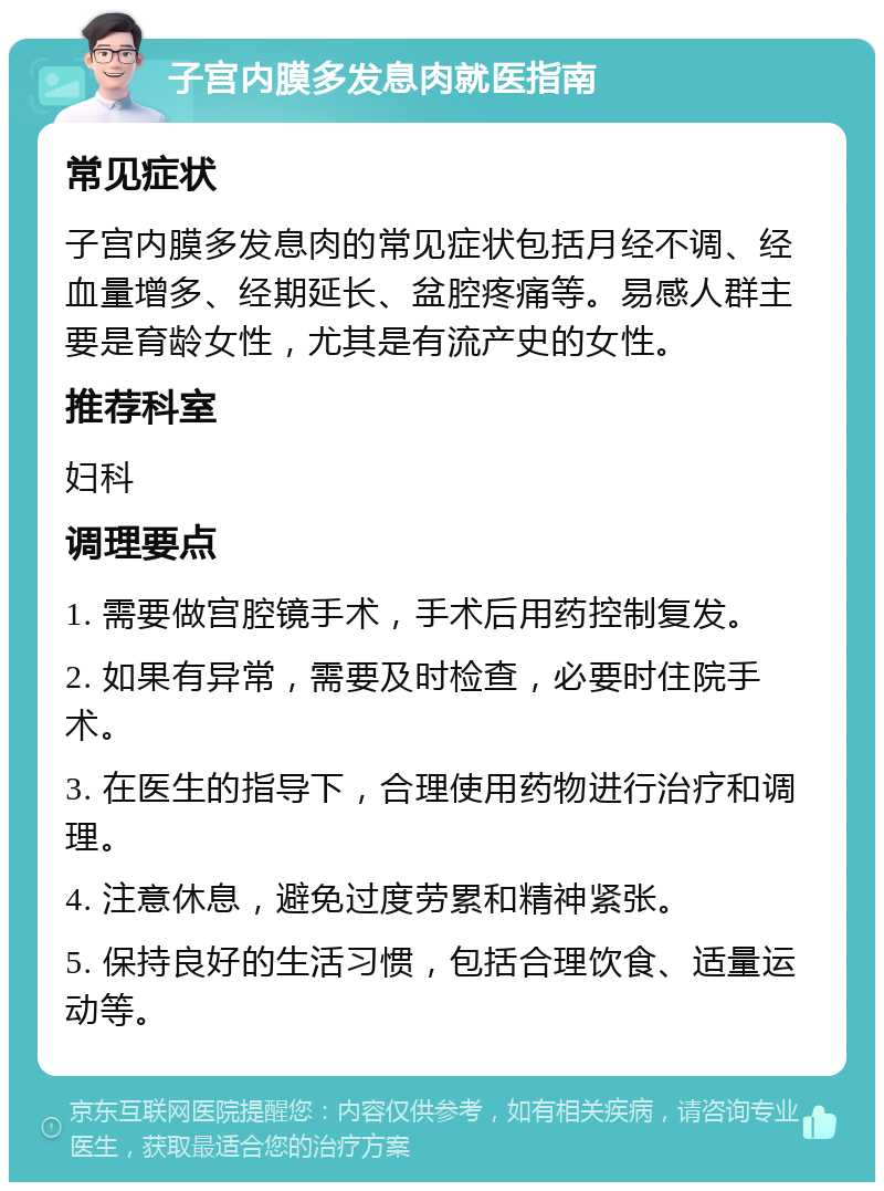 子宫内膜多发息肉就医指南 常见症状 子宫内膜多发息肉的常见症状包括月经不调、经血量增多、经期延长、盆腔疼痛等。易感人群主要是育龄女性，尤其是有流产史的女性。 推荐科室 妇科 调理要点 1. 需要做宫腔镜手术，手术后用药控制复发。 2. 如果有异常，需要及时检查，必要时住院手术。 3. 在医生的指导下，合理使用药物进行治疗和调理。 4. 注意休息，避免过度劳累和精神紧张。 5. 保持良好的生活习惯，包括合理饮食、适量运动等。