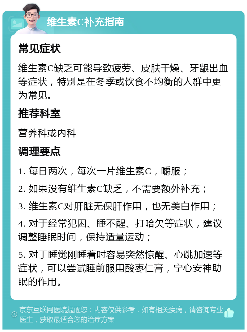 维生素C补充指南 常见症状 维生素C缺乏可能导致疲劳、皮肤干燥、牙龈出血等症状，特别是在冬季或饮食不均衡的人群中更为常见。 推荐科室 营养科或内科 调理要点 1. 每日两次，每次一片维生素C，嚼服； 2. 如果没有维生素C缺乏，不需要额外补充； 3. 维生素C对肝脏无保肝作用，也无美白作用； 4. 对于经常犯困、睡不醒、打哈欠等症状，建议调整睡眠时间，保持适量运动； 5. 对于睡觉刚睡着时容易突然惊醒、心跳加速等症状，可以尝试睡前服用酸枣仁膏，宁心安神助眠的作用。