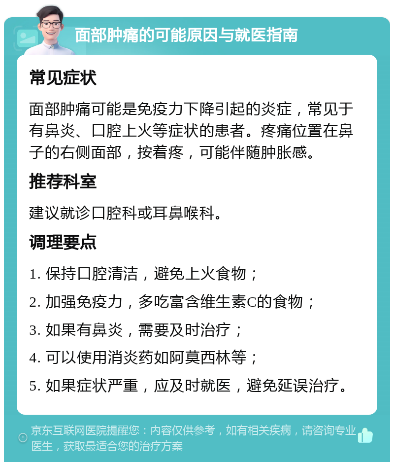 面部肿痛的可能原因与就医指南 常见症状 面部肿痛可能是免疫力下降引起的炎症，常见于有鼻炎、口腔上火等症状的患者。疼痛位置在鼻子的右侧面部，按着疼，可能伴随肿胀感。 推荐科室 建议就诊口腔科或耳鼻喉科。 调理要点 1. 保持口腔清洁，避免上火食物； 2. 加强免疫力，多吃富含维生素C的食物； 3. 如果有鼻炎，需要及时治疗； 4. 可以使用消炎药如阿莫西林等； 5. 如果症状严重，应及时就医，避免延误治疗。