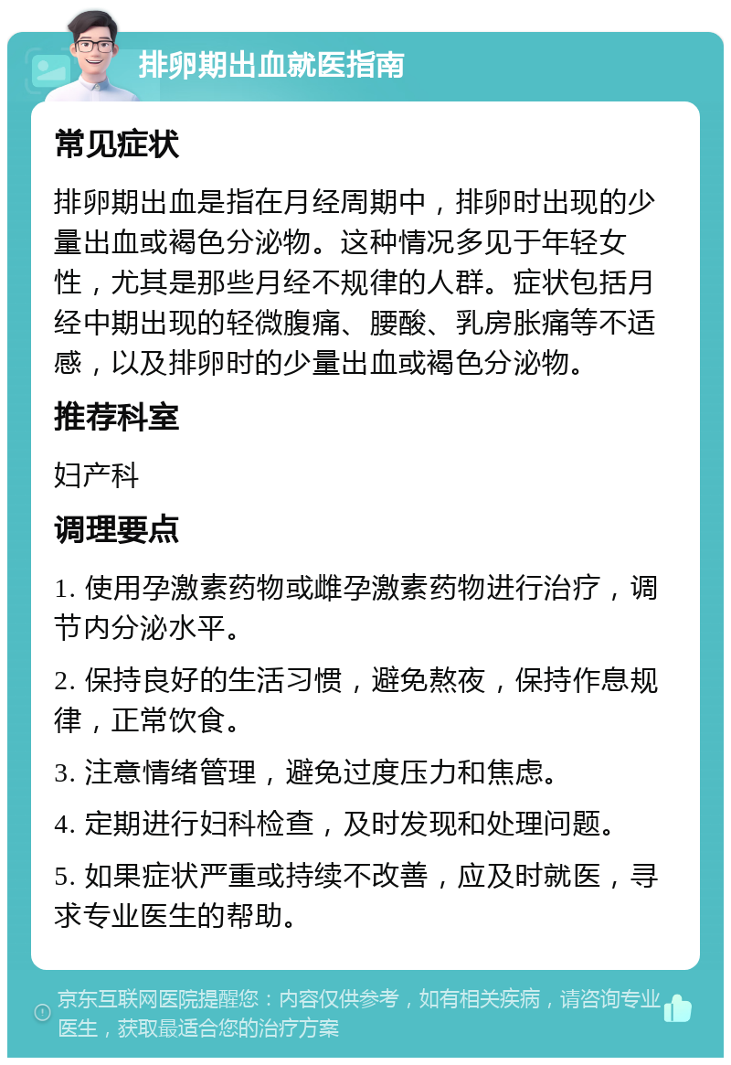 排卵期出血就医指南 常见症状 排卵期出血是指在月经周期中，排卵时出现的少量出血或褐色分泌物。这种情况多见于年轻女性，尤其是那些月经不规律的人群。症状包括月经中期出现的轻微腹痛、腰酸、乳房胀痛等不适感，以及排卵时的少量出血或褐色分泌物。 推荐科室 妇产科 调理要点 1. 使用孕激素药物或雌孕激素药物进行治疗，调节内分泌水平。 2. 保持良好的生活习惯，避免熬夜，保持作息规律，正常饮食。 3. 注意情绪管理，避免过度压力和焦虑。 4. 定期进行妇科检查，及时发现和处理问题。 5. 如果症状严重或持续不改善，应及时就医，寻求专业医生的帮助。