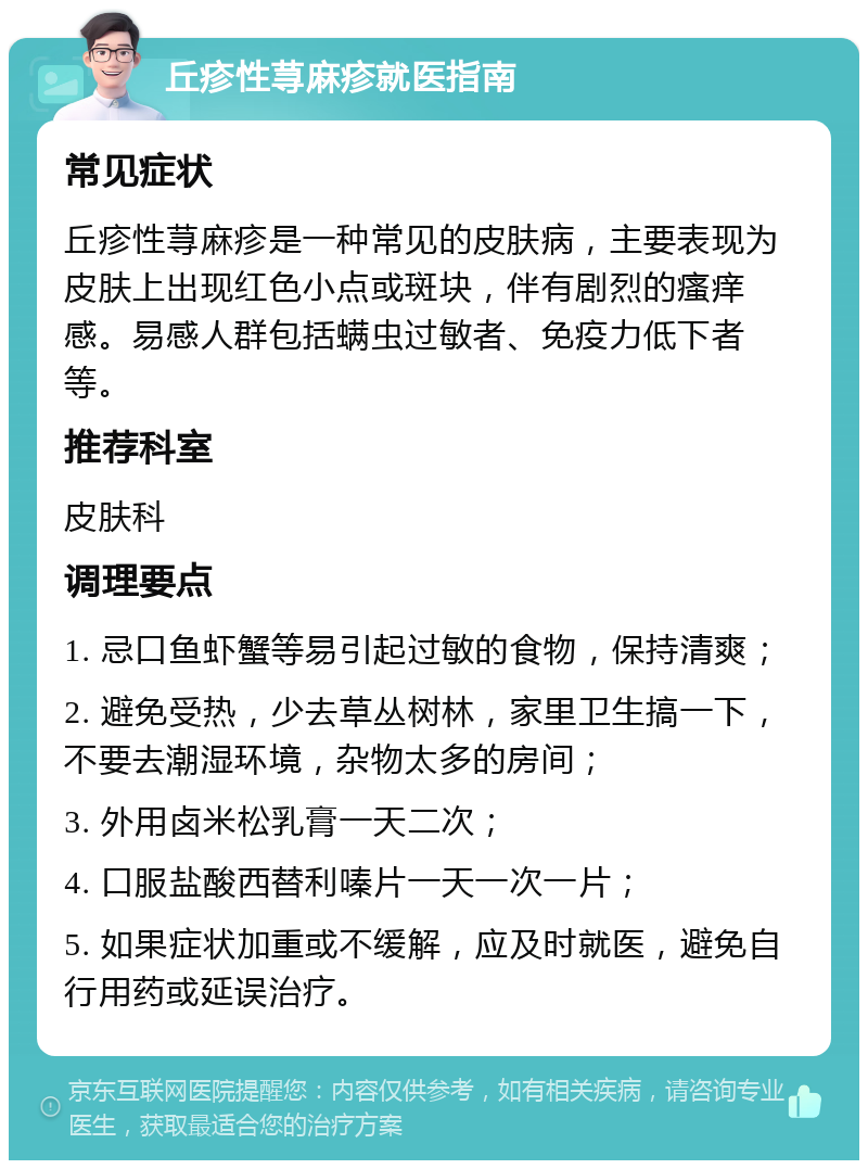 丘疹性荨麻疹就医指南 常见症状 丘疹性荨麻疹是一种常见的皮肤病，主要表现为皮肤上出现红色小点或斑块，伴有剧烈的瘙痒感。易感人群包括螨虫过敏者、免疫力低下者等。 推荐科室 皮肤科 调理要点 1. 忌口鱼虾蟹等易引起过敏的食物，保持清爽； 2. 避免受热，少去草丛树林，家里卫生搞一下，不要去潮湿环境，杂物太多的房间； 3. 外用卤米松乳膏一天二次； 4. 口服盐酸西替利嗪片一天一次一片； 5. 如果症状加重或不缓解，应及时就医，避免自行用药或延误治疗。