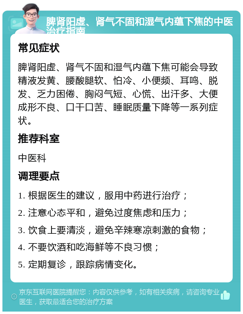 脾肾阳虚、肾气不固和湿气内蕴下焦的中医治疗指南 常见症状 脾肾阳虚、肾气不固和湿气内蕴下焦可能会导致精液发黄、腰酸腿软、怕冷、小便频、耳鸣、脱发、乏力困倦、胸闷气短、心慌、出汗多、大便成形不良、口干口苦、睡眠质量下降等一系列症状。 推荐科室 中医科 调理要点 1. 根据医生的建议，服用中药进行治疗； 2. 注意心态平和，避免过度焦虑和压力； 3. 饮食上要清淡，避免辛辣寒凉刺激的食物； 4. 不要饮酒和吃海鲜等不良习惯； 5. 定期复诊，跟踪病情变化。