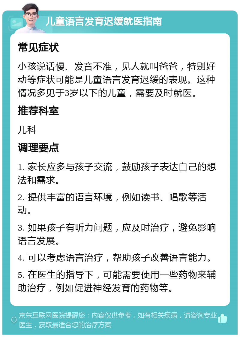 儿童语言发育迟缓就医指南 常见症状 小孩说话慢、发音不准，见人就叫爸爸，特别好动等症状可能是儿童语言发育迟缓的表现。这种情况多见于3岁以下的儿童，需要及时就医。 推荐科室 儿科 调理要点 1. 家长应多与孩子交流，鼓励孩子表达自己的想法和需求。 2. 提供丰富的语言环境，例如读书、唱歌等活动。 3. 如果孩子有听力问题，应及时治疗，避免影响语言发展。 4. 可以考虑语言治疗，帮助孩子改善语言能力。 5. 在医生的指导下，可能需要使用一些药物来辅助治疗，例如促进神经发育的药物等。