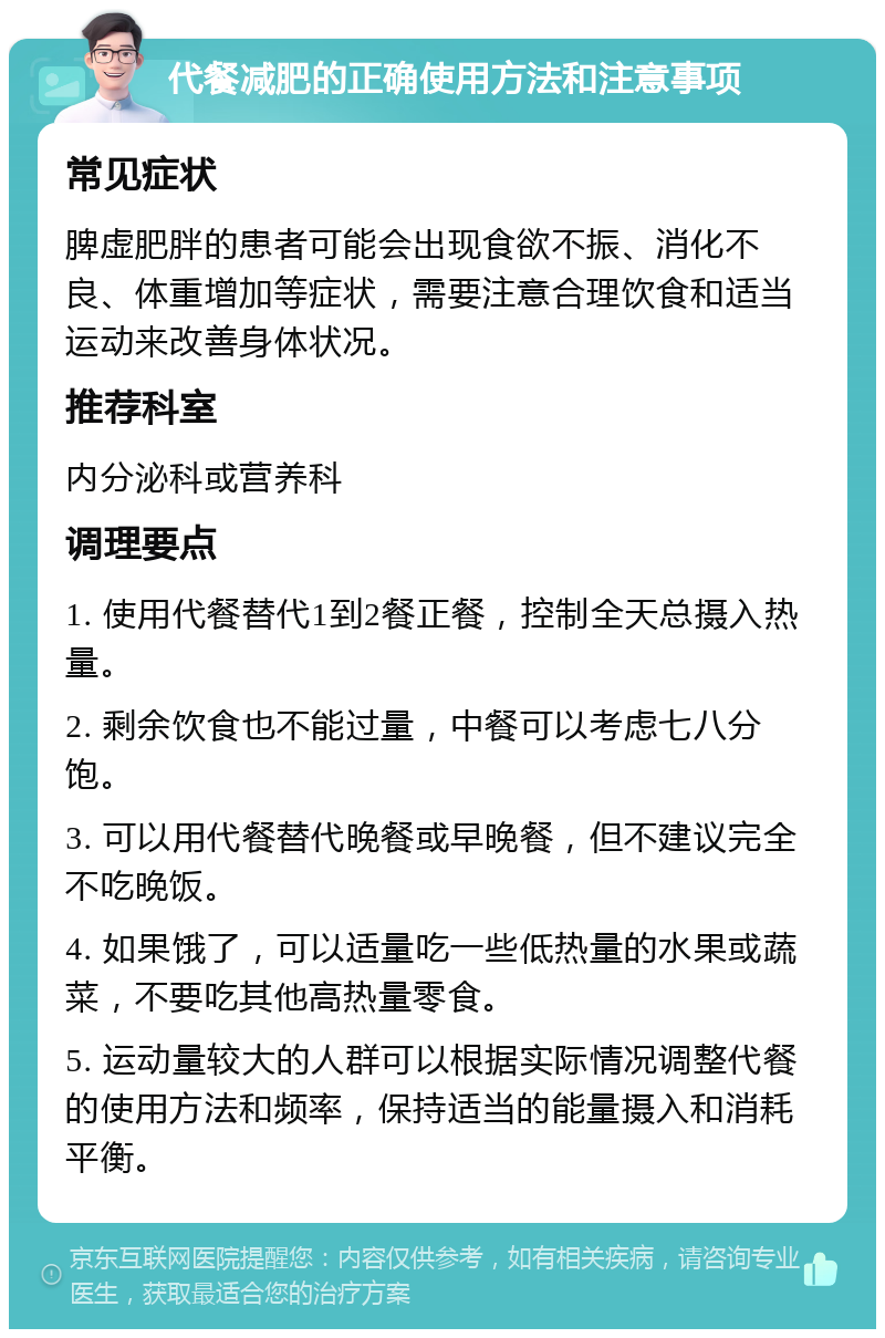 代餐减肥的正确使用方法和注意事项 常见症状 脾虚肥胖的患者可能会出现食欲不振、消化不良、体重增加等症状，需要注意合理饮食和适当运动来改善身体状况。 推荐科室 内分泌科或营养科 调理要点 1. 使用代餐替代1到2餐正餐，控制全天总摄入热量。 2. 剩余饮食也不能过量，中餐可以考虑七八分饱。 3. 可以用代餐替代晚餐或早晚餐，但不建议完全不吃晚饭。 4. 如果饿了，可以适量吃一些低热量的水果或蔬菜，不要吃其他高热量零食。 5. 运动量较大的人群可以根据实际情况调整代餐的使用方法和频率，保持适当的能量摄入和消耗平衡。