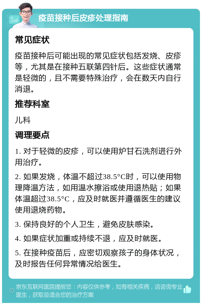 疫苗接种后皮疹处理指南 常见症状 疫苗接种后可能出现的常见症状包括发烧、皮疹等，尤其是在接种五联第四针后。这些症状通常是轻微的，且不需要特殊治疗，会在数天内自行消退。 推荐科室 儿科 调理要点 1. 对于轻微的皮疹，可以使用炉甘石洗剂进行外用治疗。 2. 如果发烧，体温不超过38.5°C时，可以使用物理降温方法，如用温水擦浴或使用退热贴；如果体温超过38.5°C，应及时就医并遵循医生的建议使用退烧药物。 3. 保持良好的个人卫生，避免皮肤感染。 4. 如果症状加重或持续不退，应及时就医。 5. 在接种疫苗后，应密切观察孩子的身体状况，及时报告任何异常情况给医生。