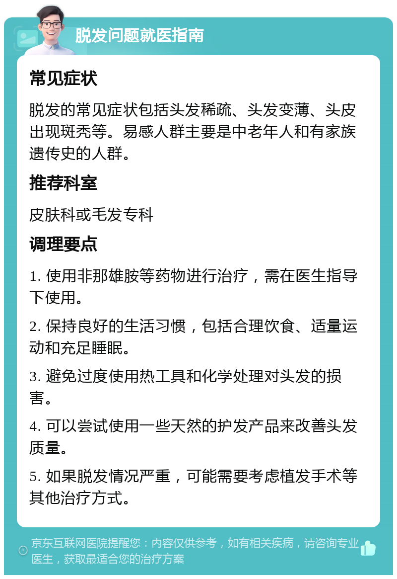 脱发问题就医指南 常见症状 脱发的常见症状包括头发稀疏、头发变薄、头皮出现斑秃等。易感人群主要是中老年人和有家族遗传史的人群。 推荐科室 皮肤科或毛发专科 调理要点 1. 使用非那雄胺等药物进行治疗，需在医生指导下使用。 2. 保持良好的生活习惯，包括合理饮食、适量运动和充足睡眠。 3. 避免过度使用热工具和化学处理对头发的损害。 4. 可以尝试使用一些天然的护发产品来改善头发质量。 5. 如果脱发情况严重，可能需要考虑植发手术等其他治疗方式。