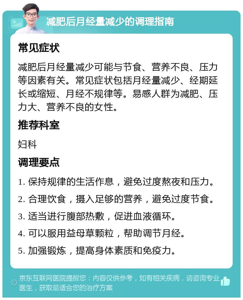 减肥后月经量减少的调理指南 常见症状 减肥后月经量减少可能与节食、营养不良、压力等因素有关。常见症状包括月经量减少、经期延长或缩短、月经不规律等。易感人群为减肥、压力大、营养不良的女性。 推荐科室 妇科 调理要点 1. 保持规律的生活作息，避免过度熬夜和压力。 2. 合理饮食，摄入足够的营养，避免过度节食。 3. 适当进行腹部热敷，促进血液循环。 4. 可以服用益母草颗粒，帮助调节月经。 5. 加强锻炼，提高身体素质和免疫力。