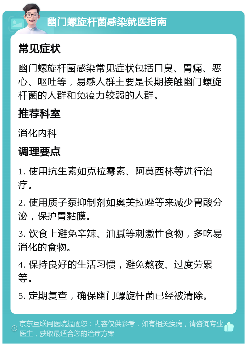 幽门螺旋杆菌感染就医指南 常见症状 幽门螺旋杆菌感染常见症状包括口臭、胃痛、恶心、呕吐等，易感人群主要是长期接触幽门螺旋杆菌的人群和免疫力较弱的人群。 推荐科室 消化内科 调理要点 1. 使用抗生素如克拉霉素、阿莫西林等进行治疗。 2. 使用质子泵抑制剂如奥美拉唑等来减少胃酸分泌，保护胃黏膜。 3. 饮食上避免辛辣、油腻等刺激性食物，多吃易消化的食物。 4. 保持良好的生活习惯，避免熬夜、过度劳累等。 5. 定期复查，确保幽门螺旋杆菌已经被清除。