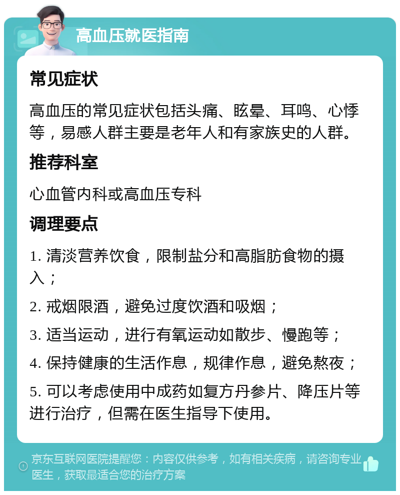 高血压就医指南 常见症状 高血压的常见症状包括头痛、眩晕、耳鸣、心悸等，易感人群主要是老年人和有家族史的人群。 推荐科室 心血管内科或高血压专科 调理要点 1. 清淡营养饮食，限制盐分和高脂肪食物的摄入； 2. 戒烟限酒，避免过度饮酒和吸烟； 3. 适当运动，进行有氧运动如散步、慢跑等； 4. 保持健康的生活作息，规律作息，避免熬夜； 5. 可以考虑使用中成药如复方丹参片、降压片等进行治疗，但需在医生指导下使用。