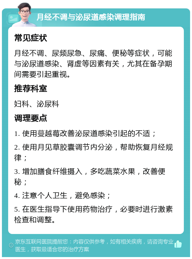 月经不调与泌尿道感染调理指南 常见症状 月经不调、尿频尿急、尿痛、便秘等症状，可能与泌尿道感染、肾虚等因素有关，尤其在备孕期间需要引起重视。 推荐科室 妇科、泌尿科 调理要点 1. 使用蔓越莓改善泌尿道感染引起的不适； 2. 使用月见草胶囊调节内分泌，帮助恢复月经规律； 3. 增加膳食纤维摄入，多吃蔬菜水果，改善便秘； 4. 注意个人卫生，避免感染； 5. 在医生指导下使用药物治疗，必要时进行激素检查和调整。