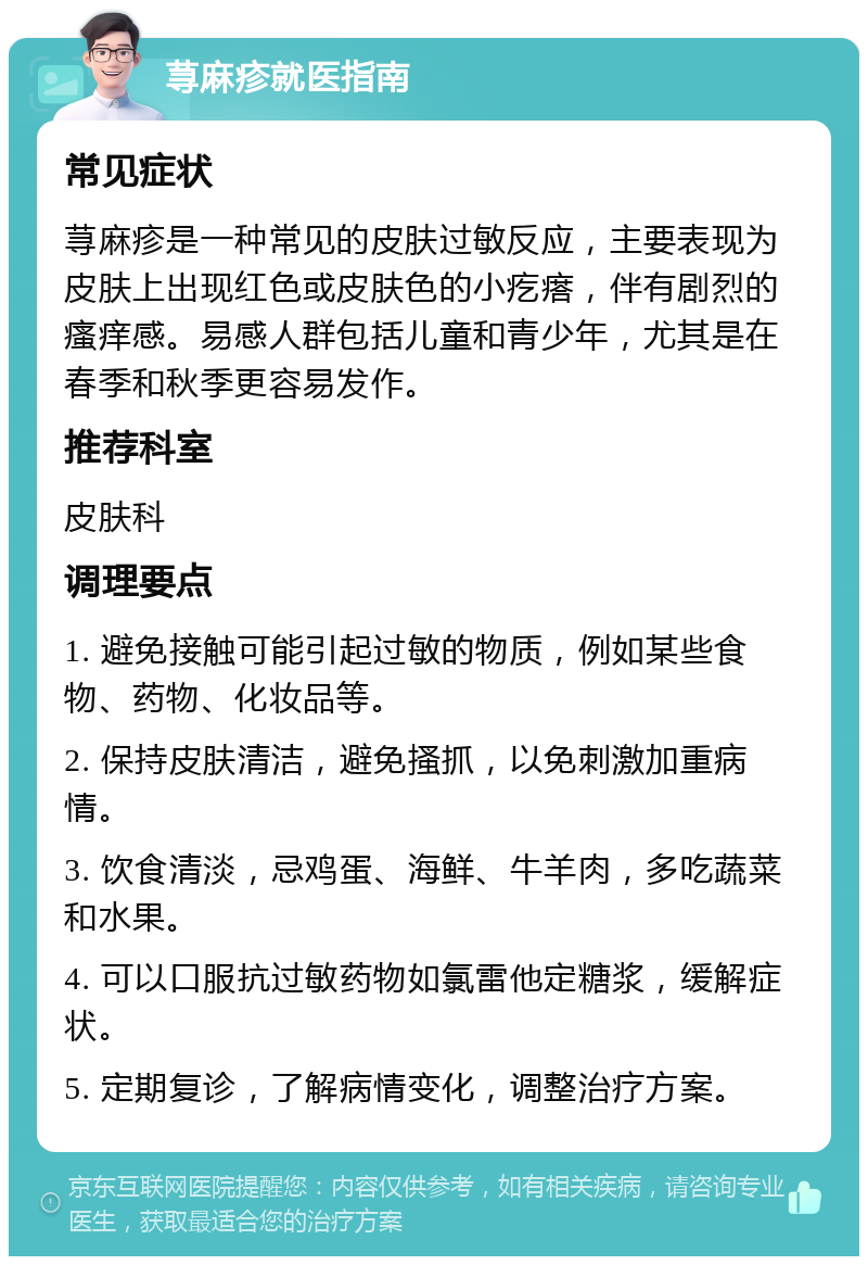 荨麻疹就医指南 常见症状 荨麻疹是一种常见的皮肤过敏反应，主要表现为皮肤上出现红色或皮肤色的小疙瘩，伴有剧烈的瘙痒感。易感人群包括儿童和青少年，尤其是在春季和秋季更容易发作。 推荐科室 皮肤科 调理要点 1. 避免接触可能引起过敏的物质，例如某些食物、药物、化妆品等。 2. 保持皮肤清洁，避免搔抓，以免刺激加重病情。 3. 饮食清淡，忌鸡蛋、海鲜、牛羊肉，多吃蔬菜和水果。 4. 可以口服抗过敏药物如氯雷他定糖浆，缓解症状。 5. 定期复诊，了解病情变化，调整治疗方案。