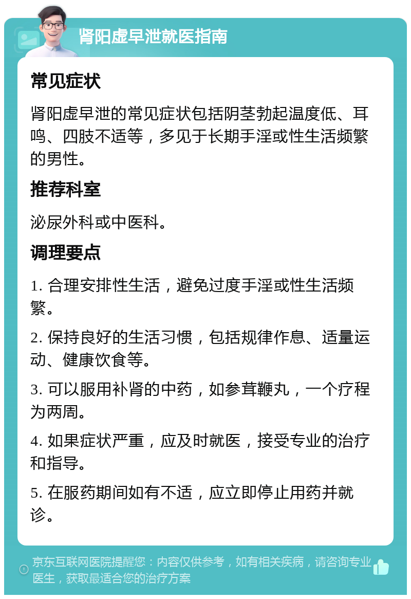 肾阳虚早泄就医指南 常见症状 肾阳虚早泄的常见症状包括阴茎勃起温度低、耳鸣、四肢不适等，多见于长期手淫或性生活频繁的男性。 推荐科室 泌尿外科或中医科。 调理要点 1. 合理安排性生活，避免过度手淫或性生活频繁。 2. 保持良好的生活习惯，包括规律作息、适量运动、健康饮食等。 3. 可以服用补肾的中药，如参茸鞭丸，一个疗程为两周。 4. 如果症状严重，应及时就医，接受专业的治疗和指导。 5. 在服药期间如有不适，应立即停止用药并就诊。