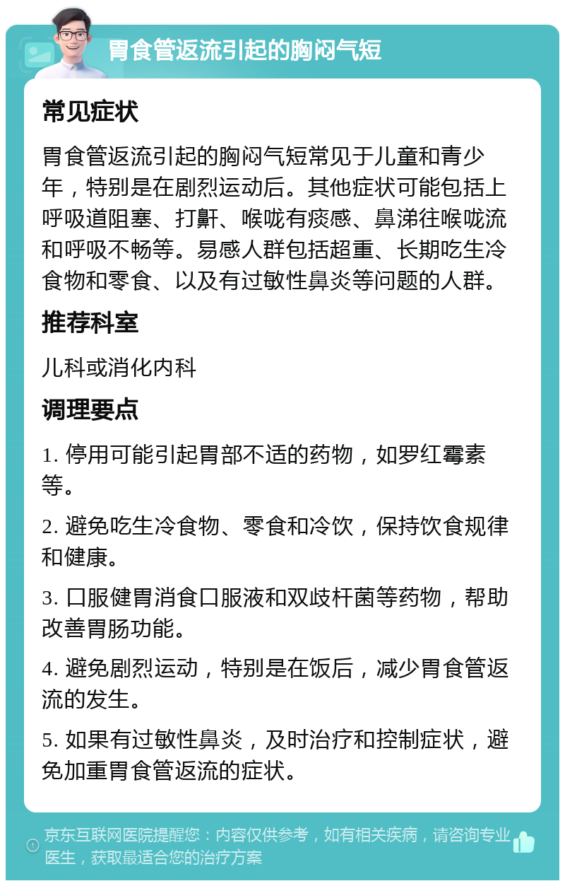 胃食管返流引起的胸闷气短 常见症状 胃食管返流引起的胸闷气短常见于儿童和青少年，特别是在剧烈运动后。其他症状可能包括上呼吸道阻塞、打鼾、喉咙有痰感、鼻涕往喉咙流和呼吸不畅等。易感人群包括超重、长期吃生冷食物和零食、以及有过敏性鼻炎等问题的人群。 推荐科室 儿科或消化内科 调理要点 1. 停用可能引起胃部不适的药物，如罗红霉素等。 2. 避免吃生冷食物、零食和冷饮，保持饮食规律和健康。 3. 口服健胃消食口服液和双歧杆菌等药物，帮助改善胃肠功能。 4. 避免剧烈运动，特别是在饭后，减少胃食管返流的发生。 5. 如果有过敏性鼻炎，及时治疗和控制症状，避免加重胃食管返流的症状。