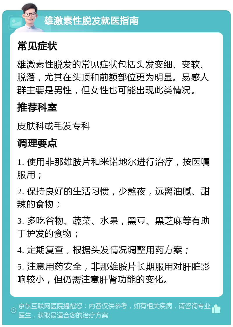 雄激素性脱发就医指南 常见症状 雄激素性脱发的常见症状包括头发变细、变软、脱落，尤其在头顶和前额部位更为明显。易感人群主要是男性，但女性也可能出现此类情况。 推荐科室 皮肤科或毛发专科 调理要点 1. 使用非那雄胺片和米诺地尔进行治疗，按医嘱服用； 2. 保持良好的生活习惯，少熬夜，远离油腻、甜辣的食物； 3. 多吃谷物、蔬菜、水果，黑豆、黑芝麻等有助于护发的食物； 4. 定期复查，根据头发情况调整用药方案； 5. 注意用药安全，非那雄胺片长期服用对肝脏影响较小，但仍需注意肝肾功能的变化。