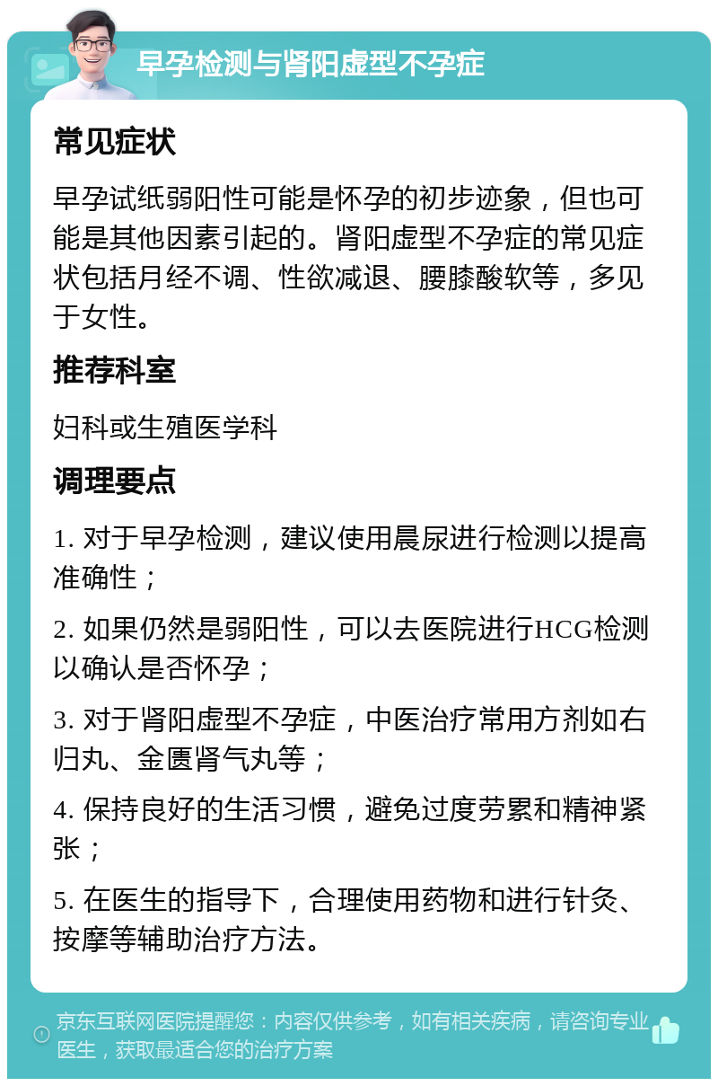 早孕检测与肾阳虚型不孕症 常见症状 早孕试纸弱阳性可能是怀孕的初步迹象，但也可能是其他因素引起的。肾阳虚型不孕症的常见症状包括月经不调、性欲减退、腰膝酸软等，多见于女性。 推荐科室 妇科或生殖医学科 调理要点 1. 对于早孕检测，建议使用晨尿进行检测以提高准确性； 2. 如果仍然是弱阳性，可以去医院进行HCG检测以确认是否怀孕； 3. 对于肾阳虚型不孕症，中医治疗常用方剂如右归丸、金匮肾气丸等； 4. 保持良好的生活习惯，避免过度劳累和精神紧张； 5. 在医生的指导下，合理使用药物和进行针灸、按摩等辅助治疗方法。