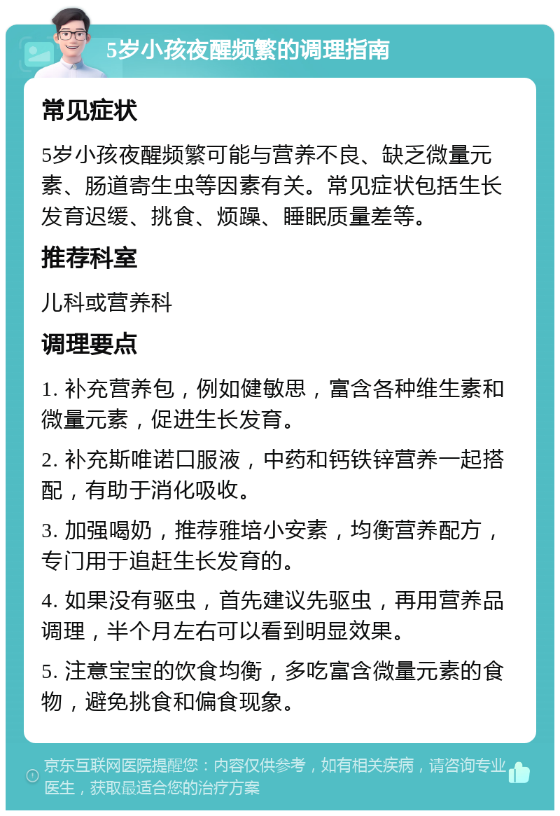 5岁小孩夜醒频繁的调理指南 常见症状 5岁小孩夜醒频繁可能与营养不良、缺乏微量元素、肠道寄生虫等因素有关。常见症状包括生长发育迟缓、挑食、烦躁、睡眠质量差等。 推荐科室 儿科或营养科 调理要点 1. 补充营养包，例如健敏思，富含各种维生素和微量元素，促进生长发育。 2. 补充斯唯诺口服液，中药和钙铁锌营养一起搭配，有助于消化吸收。 3. 加强喝奶，推荐雅培小安素，均衡营养配方，专门用于追赶生长发育的。 4. 如果没有驱虫，首先建议先驱虫，再用营养品调理，半个月左右可以看到明显效果。 5. 注意宝宝的饮食均衡，多吃富含微量元素的食物，避免挑食和偏食现象。