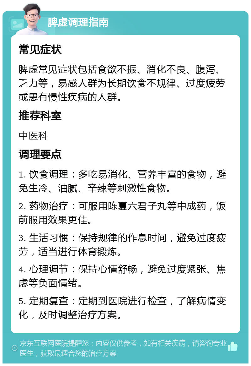 脾虚调理指南 常见症状 脾虚常见症状包括食欲不振、消化不良、腹泻、乏力等，易感人群为长期饮食不规律、过度疲劳或患有慢性疾病的人群。 推荐科室 中医科 调理要点 1. 饮食调理：多吃易消化、营养丰富的食物，避免生冷、油腻、辛辣等刺激性食物。 2. 药物治疗：可服用陈夏六君子丸等中成药，饭前服用效果更佳。 3. 生活习惯：保持规律的作息时间，避免过度疲劳，适当进行体育锻炼。 4. 心理调节：保持心情舒畅，避免过度紧张、焦虑等负面情绪。 5. 定期复查：定期到医院进行检查，了解病情变化，及时调整治疗方案。