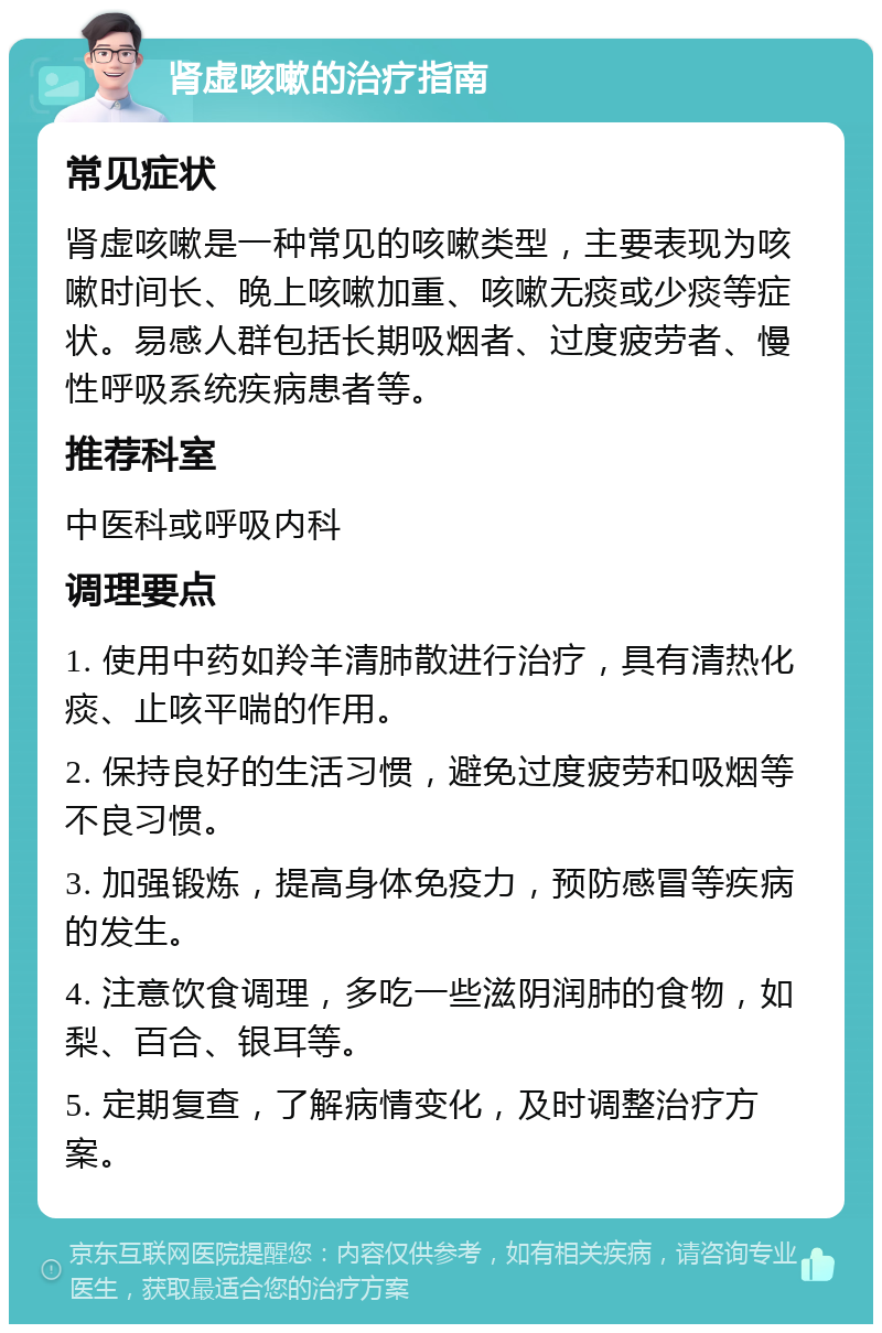 肾虚咳嗽的治疗指南 常见症状 肾虚咳嗽是一种常见的咳嗽类型，主要表现为咳嗽时间长、晚上咳嗽加重、咳嗽无痰或少痰等症状。易感人群包括长期吸烟者、过度疲劳者、慢性呼吸系统疾病患者等。 推荐科室 中医科或呼吸内科 调理要点 1. 使用中药如羚羊清肺散进行治疗，具有清热化痰、止咳平喘的作用。 2. 保持良好的生活习惯，避免过度疲劳和吸烟等不良习惯。 3. 加强锻炼，提高身体免疫力，预防感冒等疾病的发生。 4. 注意饮食调理，多吃一些滋阴润肺的食物，如梨、百合、银耳等。 5. 定期复查，了解病情变化，及时调整治疗方案。