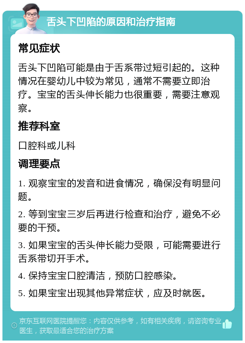 舌头下凹陷的原因和治疗指南 常见症状 舌头下凹陷可能是由于舌系带过短引起的。这种情况在婴幼儿中较为常见，通常不需要立即治疗。宝宝的舌头伸长能力也很重要，需要注意观察。 推荐科室 口腔科或儿科 调理要点 1. 观察宝宝的发音和进食情况，确保没有明显问题。 2. 等到宝宝三岁后再进行检查和治疗，避免不必要的干预。 3. 如果宝宝的舌头伸长能力受限，可能需要进行舌系带切开手术。 4. 保持宝宝口腔清洁，预防口腔感染。 5. 如果宝宝出现其他异常症状，应及时就医。