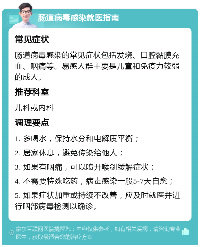 肠道病毒感染就医指南 常见症状 肠道病毒感染的常见症状包括发烧、口腔黏膜充血、咽痛等。易感人群主要是儿童和免疫力较弱的成人。 推荐科室 儿科或内科 调理要点 1. 多喝水，保持水分和电解质平衡； 2. 居家休息，避免传染给他人； 3. 如果有咽痛，可以喷开喉剑缓解症状； 4. 不需要特殊吃药，病毒感染一般5-7天自愈； 5. 如果症状加重或持续不改善，应及时就医并进行咽部病毒检测以确诊。