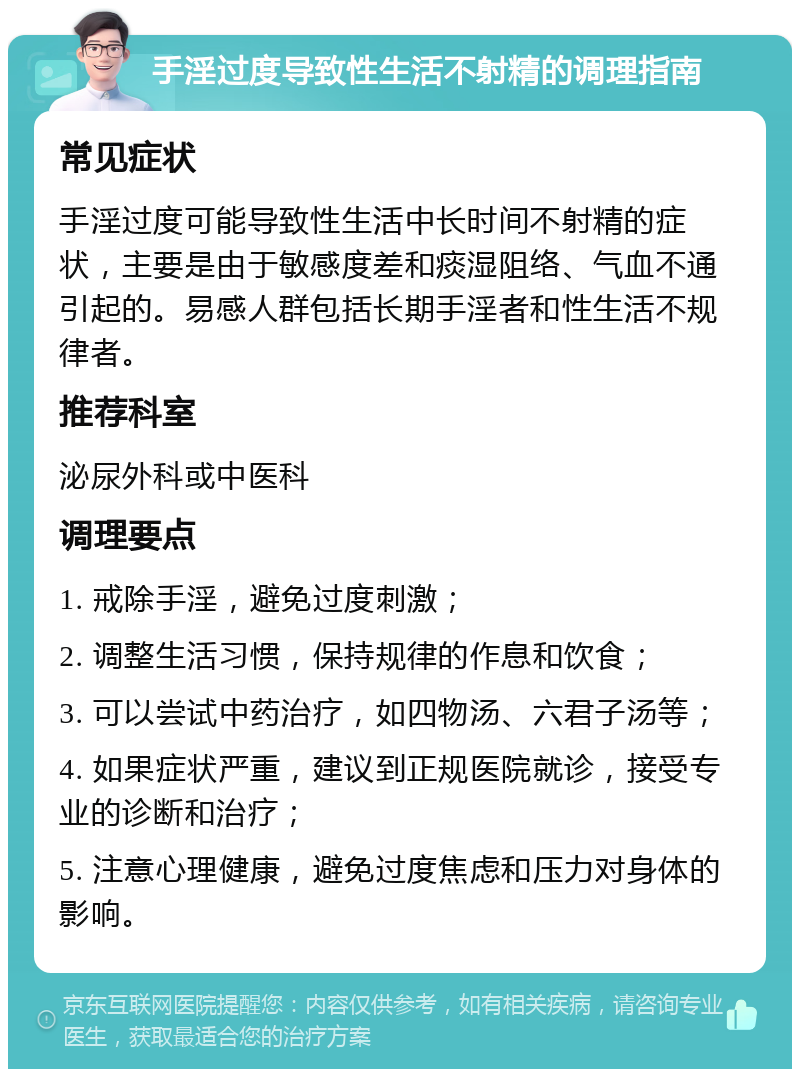 手淫过度导致性生活不射精的调理指南 常见症状 手淫过度可能导致性生活中长时间不射精的症状，主要是由于敏感度差和痰湿阻络、气血不通引起的。易感人群包括长期手淫者和性生活不规律者。 推荐科室 泌尿外科或中医科 调理要点 1. 戒除手淫，避免过度刺激； 2. 调整生活习惯，保持规律的作息和饮食； 3. 可以尝试中药治疗，如四物汤、六君子汤等； 4. 如果症状严重，建议到正规医院就诊，接受专业的诊断和治疗； 5. 注意心理健康，避免过度焦虑和压力对身体的影响。