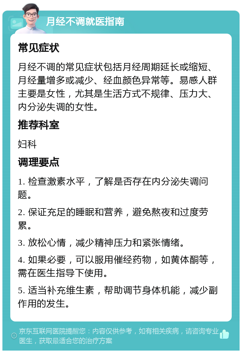 月经不调就医指南 常见症状 月经不调的常见症状包括月经周期延长或缩短、月经量增多或减少、经血颜色异常等。易感人群主要是女性，尤其是生活方式不规律、压力大、内分泌失调的女性。 推荐科室 妇科 调理要点 1. 检查激素水平，了解是否存在内分泌失调问题。 2. 保证充足的睡眠和营养，避免熬夜和过度劳累。 3. 放松心情，减少精神压力和紧张情绪。 4. 如果必要，可以服用催经药物，如黄体酮等，需在医生指导下使用。 5. 适当补充维生素，帮助调节身体机能，减少副作用的发生。