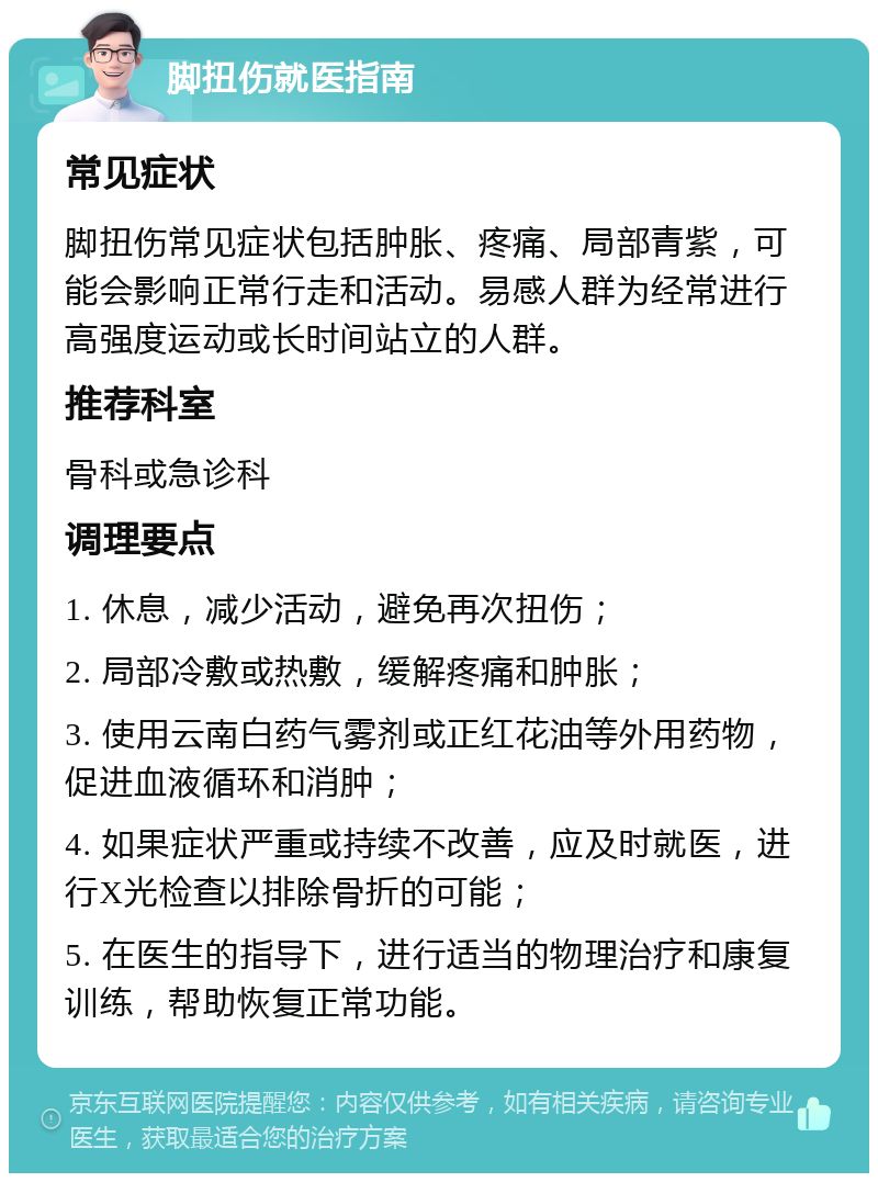 脚扭伤就医指南 常见症状 脚扭伤常见症状包括肿胀、疼痛、局部青紫，可能会影响正常行走和活动。易感人群为经常进行高强度运动或长时间站立的人群。 推荐科室 骨科或急诊科 调理要点 1. 休息，减少活动，避免再次扭伤； 2. 局部冷敷或热敷，缓解疼痛和肿胀； 3. 使用云南白药气雾剂或正红花油等外用药物，促进血液循环和消肿； 4. 如果症状严重或持续不改善，应及时就医，进行X光检查以排除骨折的可能； 5. 在医生的指导下，进行适当的物理治疗和康复训练，帮助恢复正常功能。