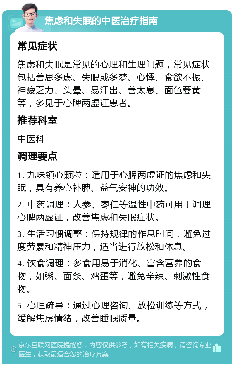 焦虑和失眠的中医治疗指南 常见症状 焦虑和失眠是常见的心理和生理问题，常见症状包括善思多虑、失眠或多梦、心悸、食欲不振、神疲乏力、头晕、易汗出、善太息、面色萎黄等，多见于心脾两虚证患者。 推荐科室 中医科 调理要点 1. 九味镇心颗粒：适用于心脾两虚证的焦虑和失眠，具有养心补脾、益气安神的功效。 2. 中药调理：人参、枣仁等温性中药可用于调理心脾两虚证，改善焦虑和失眠症状。 3. 生活习惯调整：保持规律的作息时间，避免过度劳累和精神压力，适当进行放松和休息。 4. 饮食调理：多食用易于消化、富含营养的食物，如粥、面条、鸡蛋等，避免辛辣、刺激性食物。 5. 心理疏导：通过心理咨询、放松训练等方式，缓解焦虑情绪，改善睡眠质量。