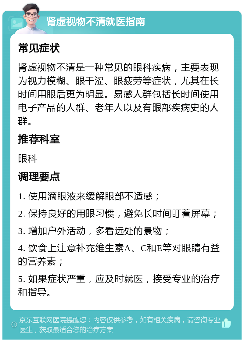 肾虚视物不清就医指南 常见症状 肾虚视物不清是一种常见的眼科疾病，主要表现为视力模糊、眼干涩、眼疲劳等症状，尤其在长时间用眼后更为明显。易感人群包括长时间使用电子产品的人群、老年人以及有眼部疾病史的人群。 推荐科室 眼科 调理要点 1. 使用滴眼液来缓解眼部不适感； 2. 保持良好的用眼习惯，避免长时间盯着屏幕； 3. 增加户外活动，多看远处的景物； 4. 饮食上注意补充维生素A、C和E等对眼睛有益的营养素； 5. 如果症状严重，应及时就医，接受专业的治疗和指导。